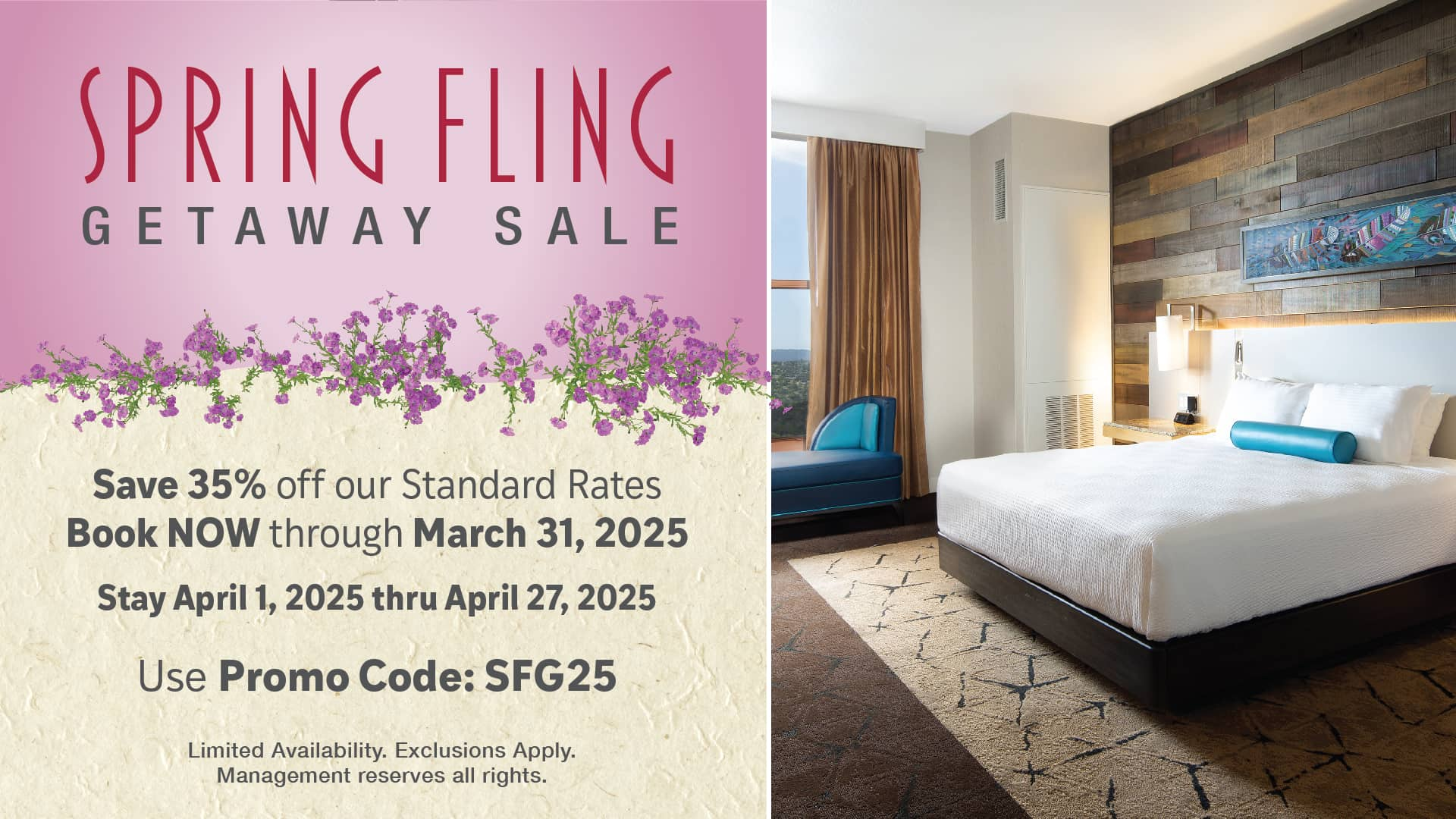 Spring Fling Getaway Sale. Save 35% off our Standard Rates. Book NOW through March 31, 2025. Stay April 1, 2025 thru April 27, 2025. Use Promo Code: SFG25. Limited availability. Exclusions apply. Management reserves all rights.