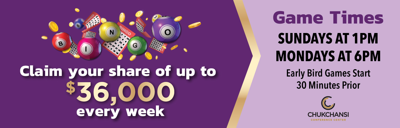 Claim your share of up to $36,000 every week. Game Times: SUNDAYS AT 1PM MONDAYS AT 6PM Early Bird Games Start 30 Minutes Prior. Logo: CHUKCHANSI CONFERENCE CENTER. Pictured: A promotional image featuring colorful bingo balls and cards with gold coins set against a purple background. The text highlights potential winnings and bingo game times at Chukchansi Conference Center.
